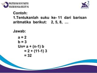 Contoh:
1.Tentukanlah suku ke- 11 dari barisan
aritmatika berikut: 2, 5, 8, …
Jawab:
a = 2
b = 3
Un= a + (n-1) b
= 2 + (11-1) 3
= 32
 