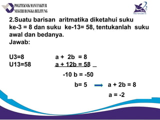 2.Suatu barisan aritmatika diketahui suku
ke-3 = 8 dan suku ke-13= 58, tentukanlah suku
awal dan bedanya.
Jawab:
U3=8 a + 2b = 8
U13=58 a + 12b = 58
-10 b = -50
b= 5 a + 2b = 8
a = -2
 