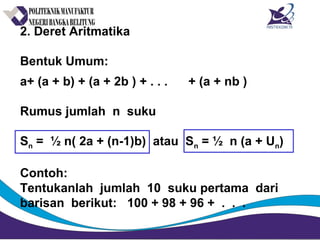 2. Deret Aritmatika
Bentuk Umum:
a+ (a + b) + (a + 2b ) + . . . + (a + nb )
Rumus jumlah n suku
Sn = ½ n( 2a + (n-1)b) atau Sn = ½ n (a + Un)
Contoh:
Tentukanlah jumlah 10 suku pertama dari
barisan berikut: 100 + 98 + 96 + . . .
 