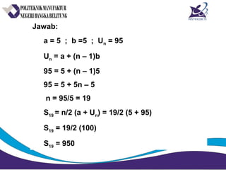 Jawab:
a = 5 ; b =5 ; Un = 95
Un = a + (n – 1)b
95 = 5 + (n – 1)5
95 = 5 + 5n – 5
n = 95/5 = 19
S19 = n/2 (a + Un) = 19/2 (5 + 95)
S19 = 19/2 (100)
S19 = 950
 