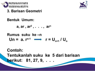 3. Barisan Geometri
Bentuk Umum:
a, ar , ar2
, . . . , arn
Rumus suku ke –n
Un = a. rn-1
r = Un+1 / Un
Contoh:
Tentukanlah suku ke 5 dari barisan
berikut: 81, 27, 9, . . .
 