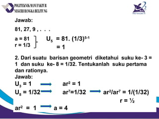 Jawab:
81, 27, 9 , . . .
a = 81
r = 1/3
2. Dari suatu barisan geometri diketahui suku ke- 3 =
1 dan suku ke- 8 = 1/32. Tentukanlah suku pertama
dan rationya.
Jawab:
U3 = 1 ar2
= 1
U8 = 1/32 ar7
=1/32 ar2
/ar7
= 1/(1/32)
r = ½
ar2
= 1 a = 4
U5 = 81. (1/3)5-1
= 1
 