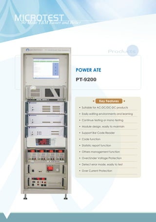 Products
POWER ATE
PT-9200
Suitable for AC-DC/DC-DC products
Easily editing environments and learning
Continue testing or mono testing
Module design, easily to maintain
Support Bar Code Reader
Code function
Statistic report function
Others management function
Over/Under Voltage Protection
Detect error mode, easily to test
Over Current Protection
•
•
•
•
•
•
•
•
•
•
•
Key Features
 