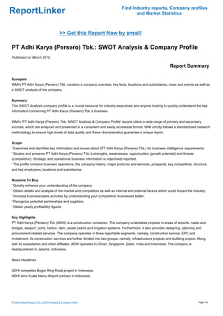 Find Industry reports, Company profiles
ReportLinker                                                                       and Market Statistics



                                            >> Get this Report Now by email!

PT Adhi Karya (Persero) Tbk.: SWOT Analysis & Company Profile
Published on March 2010

                                                                                                             Report Summary

Synopsis
WMI's PT Adhi Karya (Persero) Tbk. contains a company overview, key facts, locations and subsidiaries, news and events as well as
a SWOT analysis of the company.


Summary
This SWOT Analysis company profile is a crucial resource for industry executives and anyone looking to quickly understand the key
information concerning PT Adhi Karya (Persero) Tbk.'s business.


WMI's 'PT Adhi Karya (Persero) Tbk. SWOT Analysis & Company Profile' reports utilize a wide range of primary and secondary
sources, which are analyzed and presented in a consistent and easily accessible format. WMI strictly follows a standardized research
methodology to ensure high levels of data quality and these characteristics guarantee a unique report.


Scope
' Examines and identifies key information and issues about (PT Adhi Karya (Persero) Tbk.) for business intelligence requirements
' Studies and presents PT Adhi Karya (Persero) Tbk.'s strengths, weaknesses, opportunities (growth potential) and threats
(competition). Strategic and operational business information is objectively reported.
' The profile contains business operations, the company history, major products and services, prospects, key competitors, structure
and key employees, locations and subsidiaries.


Reasons To Buy
' Quickly enhance your understanding of the company.
' Obtain details and analysis of the market and competitors as well as internal and external factors which could impact the industry.
' Increase business/sales activities by understanding your competitors' businesses better.
' Recognize potential partnerships and suppliers.
' Obtain yearly profitability figures


Key Highlights
PT Adhi Karya (Persero) Tbk (ADHI) is a construction contractor. The company undertakes projects in areas of airports, roads and
bridges, seaport, ports, harbor, dam, power plants and irrigation systems. Furthermore, it also provides designing, planning and
procurement related services. The company operates in three reportable segments, namely, construction service, EPC and
investment. Its construction services are further divided into two groups, namely, infrastructure projects and building project. Along
with its subsidiaries and other affiliates, ADHI operates in Oman, Singapore, Qatar, India and Indonesia. The company is
headquartered in Jakarta, Indonesia.


News Headlines


ADHI completes Bogor Ring Road project in Indonesia
ADHI wins Kuala Namu Airport contract in Indonesia




PT Adhi Karya (Persero) Tbk.: SWOT Analysis & Company Profile                                                                    Page 1/4
 