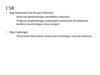 CSR
• Bagi Masyarakat dan Bangsa Indonesia
-Beasiswa perkembangan pendidikan Indonesia
-Program pengembangan masyarakat (community development-
comdev) sesuai dengan situasi wilayah
-
• Bagi Lingkungan
-Penanaman bibit pohon secara rutin di berbagai wilayah Indonesia
 