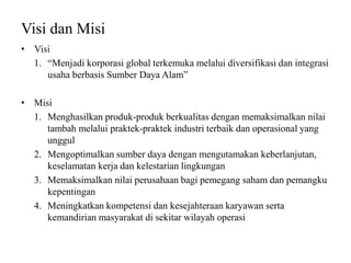 Visi dan Misi
• Visi
1. “Menjadi korporasi global terkemuka melalui diversifikasi dan integrasi
usaha berbasis Sumber Daya Alam”
• Misi
1. Menghasilkan produk-produk berkualitas dengan memaksimalkan nilai
tambah melalui praktek-praktek industri terbaik dan operasional yang
unggul
2. Mengoptimalkan sumber daya dengan mengutamakan keberlanjutan,
keselamatan kerja dan kelestarian lingkungan
3. Memaksimalkan nilai perusahaan bagi pemegang saham dan pemangku
kepentingan
4. Meningkatkan kompetensi dan kesejahteraan karyawan serta
kemandirian masyarakat di sekitar wilayah operasi
 