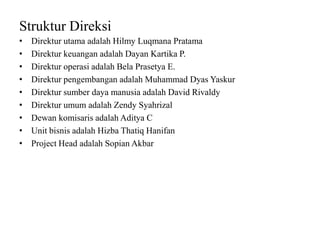 Struktur Direksi
• Direktur utama adalah Hilmy Luqmana Pratama
• Direktur keuangan adalah Dayan Kartika P.
• Direktur operasi adalah Bela Prasetya E.
• Direktur pengembangan adalah Muhammad Dyas Yaskur
• Direktur sumber daya manusia adalah David Rivaldy
• Direktur umum adalah Zendy Syahrizal
• Dewan komisaris adalah Aditya C
• Unit bisnis adalah Hizba Thatiq Hanifan
• Project Head adalah Sopian Akbar
 