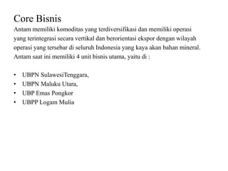 Core Bisnis
Antam memiliki komoditas yang terdiversifikasi dan memiliki operasi
yang terintegrasi secara vertikal dan berorientasi ekspor dengan wilayah
operasi yang tersebar di seluruh Indonesia yang kaya akan bahan mineral.
Antam saat ini memiliki 4 unit bisnis utama, yaitu di :
• UBPN SulawesiTenggara,
• UBPN Maluku Utara,
• UBP Emas Pongkor
• UBPP Logam Mulia
 