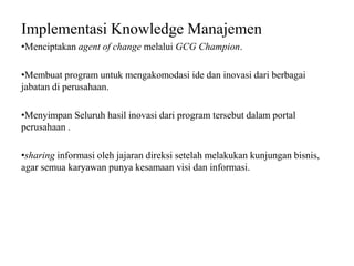 Implementasi Knowledge Manajemen
•Menciptakan agent of change melalui GCG Champion.
•Membuat program untuk mengakomodasi ide dan inovasi dari berbagai
jabatan di perusahaan.
•Menyimpan Seluruh hasil inovasi dari program tersebut dalam portal
perusahaan .
•sharing informasi oleh jajaran direksi setelah melakukan kunjungan bisnis,
agar semua karyawan punya kesamaan visi dan informasi.
 