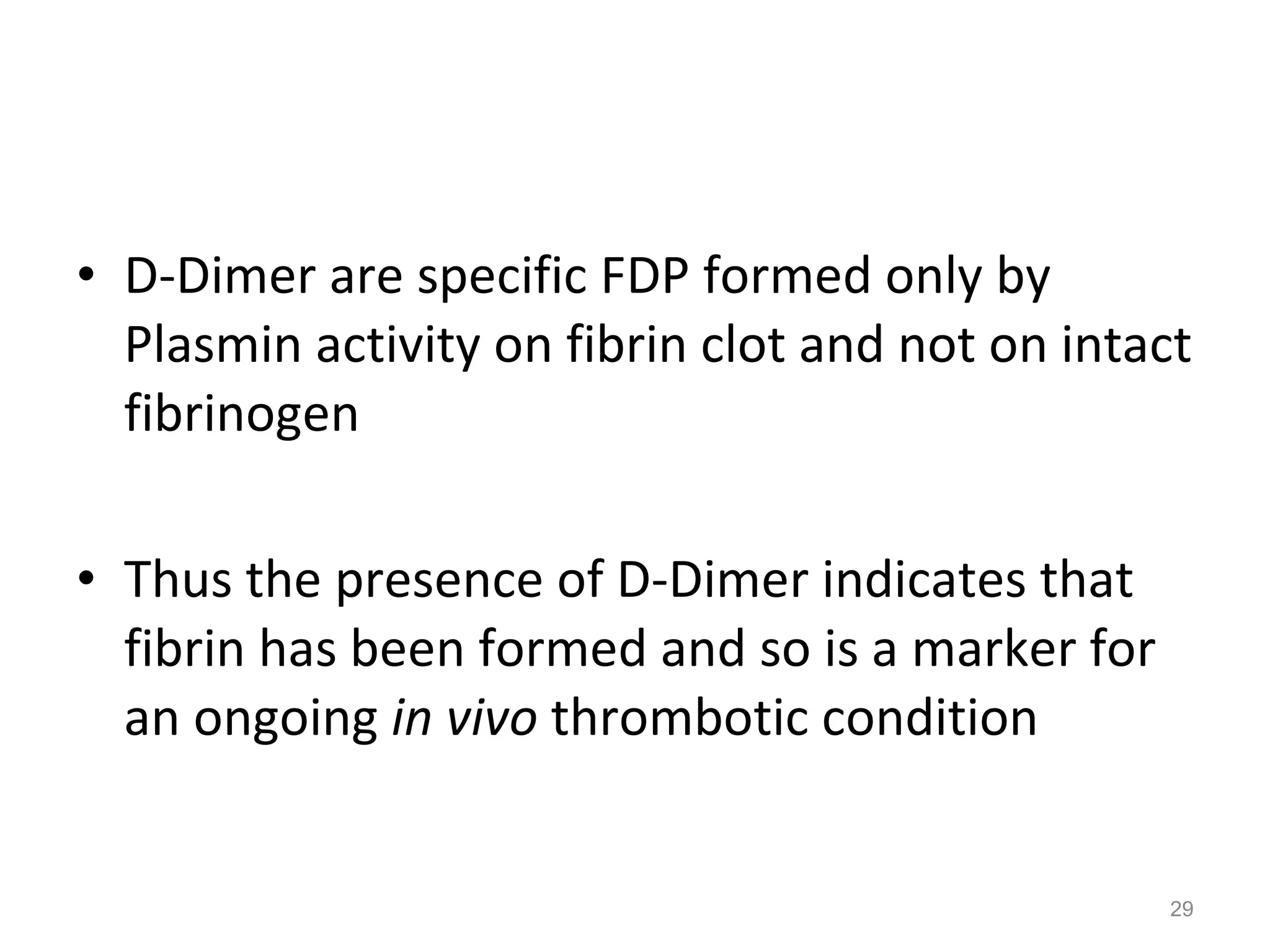 D-Dimer are specific FDP formed only by Plasmin activity on fibrin clot and not on intact fibrinogen Thus the presence of D-Dimer indicates that fibrin has been formed and so is a marker for an ongoing  in vivo  thrombotic condition 