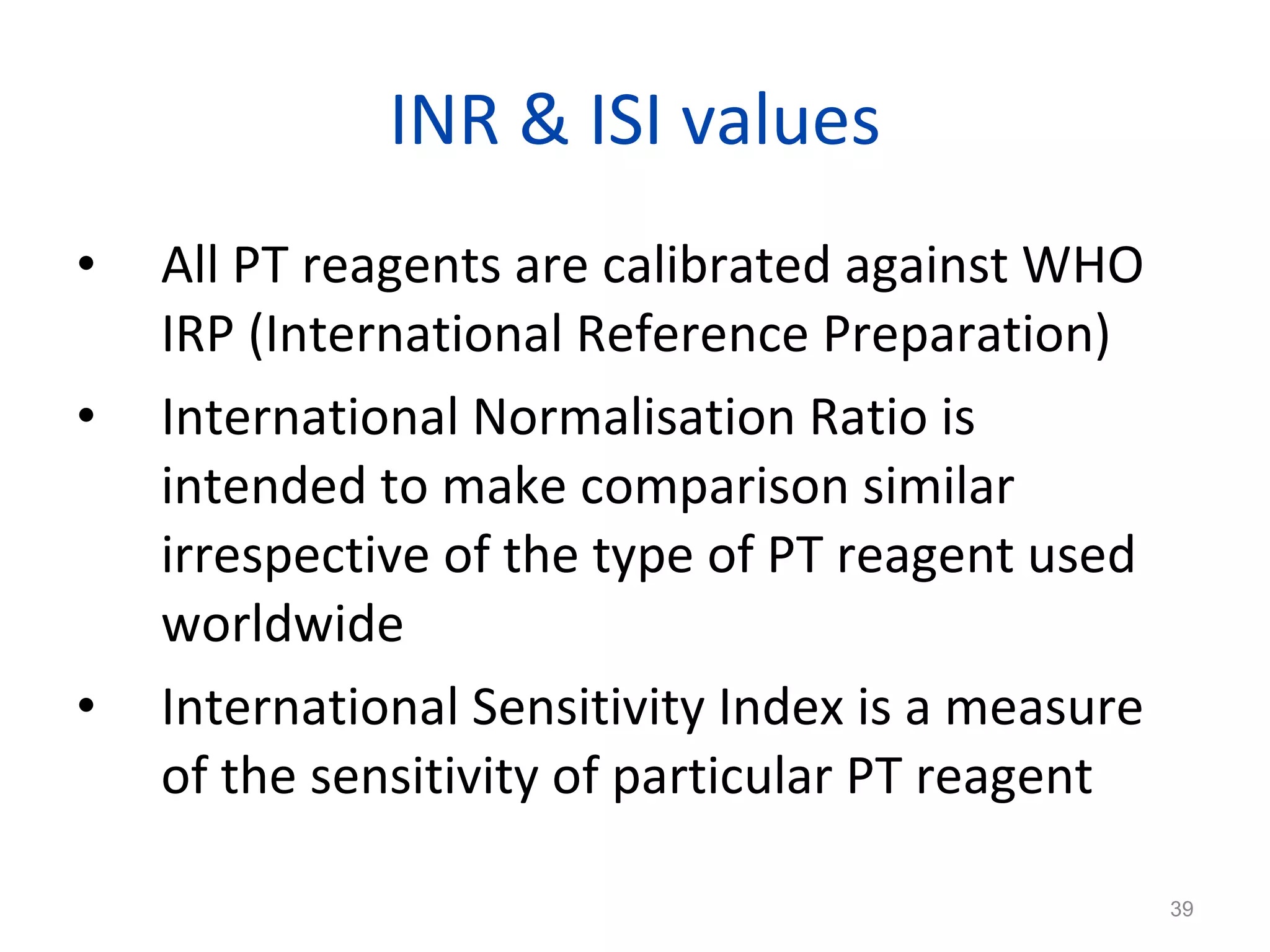 INR & ISI values All PT reagents are calibrated against WHO IRP (International Reference Preparation)  International Normalisation Ratio is intended to make comparison similar irrespective of the type of PT reagent used worldwide International Sensitivity Index is a measure of the sensitivity of particular PT reagent 
