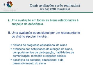 Quais avaliações serão realizadas?
See 603 CMR 28.04(2)(a)
I. Uma avaliação em todas as áreas relacionadas à
suspeita de deficiência
II. Uma avaliação educacional por um representante
do distrito escolar incluirá :
 história do progresso educacional do aluno
 avaliação das habilidades de atenção do aluno,
comportamentos de participação, habilidades de
comunicação, memória e relações sociais
 descrição do potencial educacional e de
desenvolvimento do aluno
11
 