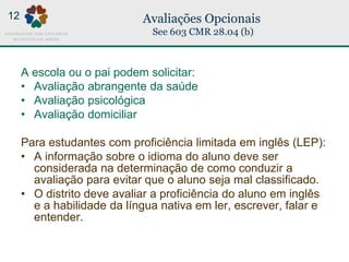 Avaliações Opcionais
See 603 CMR 28.04 (b)
A escola ou o pai podem solicitar:
• Avaliação abrangente da saúde
• Avaliação psicológica
• Avaliação domiciliar
Para estudantes com proficiência limitada em inglês (LEP):
• A informação sobre o idioma do aluno deve ser
considerada na determinação de como conduzir a
avaliação para evitar que o aluno seja mal classificado.
• O distrito deve avaliar a proficiência do aluno em inglês
e a habilidade da língua nativa em ler, escrever, falar e
entender.
12
 