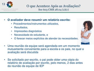 O que Acontece Após as Avaliações?
See 603 CMR 28.04 (2)(c)
13
• O avaliador deve resumir um relatório escrito:
• Procedimentos/instrumentos utilizados,
• Resultados,
• Impressões diagnóstica
• Necessidade do estudante, e
• O ferecer meios explícitos de atender às necessidades.
• Uma reunião da equipe será agendada em um momento
mutuamente conveniente para a escola e os pais, no qual a
avaliação será discutida
• Se solicitado por escrito, o pai pode obter uma cópia do
relatório de avaliação por escrito, pelo menos, 2 dias antes
da reunião da equipe de IEP
 