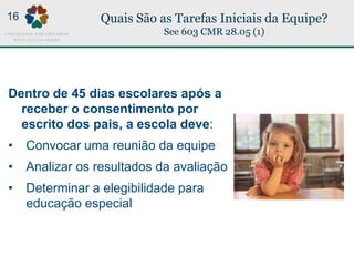 Quais São as Tarefas Iniciais da Equipe?
See 603 CMR 28.05 (1)
Dentro de 45 dias escolares após a
receber o consentimento por
escrito dos pais, a escola deve:
• Convocar uma reunião da equipe
• Analizar os resultados da avaliação
• Determinar a elegibilidade para
educação especial
16
 