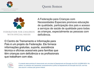 Quem Somos
A Federação para Crianças com
Necessidades Especiais promove educação
de qualidade, participação dos pais e acesso
a serviços de saúde de qualidade para todas
as crianças, especialmente as pessoas com
deficiência.
O Centro de Treinamento e Informação para
Pais é um projeto da Federação. Ele fornece
informações gratuitas, suporte, assistência
técnica e oficinas acessíveis para famílias que
têm crianças com deficiência e os profissionais
que trabalham com elas.
O conteúdo deste workshop foi desenvolvido sob uma bolsa do Departamento de Educação dos EUA, # H328M140014. No
entanto, os conteúdos não representam necessariamente a política do Departamento de Educação dos EUA; você não
deve assumir o endosso pelo governo federal.
 