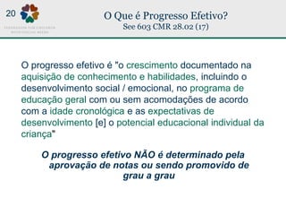 O Que é Progresso Efetivo?
See 603 CMR 28.02 (17)
O progresso efetivo é "o crescimento documentado na
aquisição de conhecimento e habilidades, incluindo o
desenvolvimento social / emocional, no programa de
educação geral com ou sem acomodações de acordo
com a idade cronológica e as expectativas de
desenvolvimento [e] o potencial educacional individual da
criança"
O progresso efetivo NÃO é determinado pela
aprovação de notas ou sendo promovido de
grau a grau
20
 