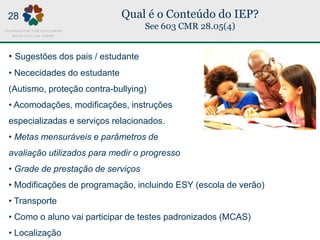 Qual é o Conteúdo do IEP?
See 603 CMR 28.05(4)
• Sugestões dos pais / estudante
• Nececidades do estudante
(Autismo, proteção contra-bullying)
• Acomodações, modificações, instruções
especializadas e serviços relacionados.
• Metas mensuráveis e parâmetros de
avaliação utilizados para medir o progresso
• Grade de prestação de serviços
• Modificações de programação, incluindo ESY (escola de verão)
• Transporte
• Como o aluno vai participar de testes padronizados (MCAS)
• Localização
28
 