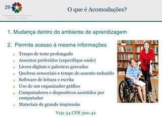 O que é Acomodações?
1. Mudança dentro do ambiente de aprendizagem
2. Permite acesso à mesma informações
AND
MORE!
Veja 34 CFR 300.42
29
 Tempo de teste prolongado
 Assentos preferidos (especifique onde)
 Livros digitais e palestras gravadas
 Quebras sensoriais e tempo de assento reduzido
 Software de leitura e escrita
 Uso de um organizador gráfico
 Computadores e dispositivos assistidos por
computador
 Materiais de grande impressão
 