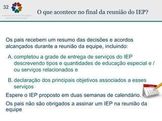 O que acontece no final da reunião do IEP?
Os pais recebem um resumo das decisões e acordos
alcançados durante a reunião da equipe, incluindo:
A. completou a grade de entrega de serviços do IEP
descrevendo tipos e quantidades de educação especial e /
ou serviços relacionados e
B. declaração dos principais objetivos associados a esses
serviços
Espere o IEP proposto em duas semanas de calendário.
Os pais não são obrigados a assinar um IEP na reunião da
equipe
32
 