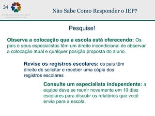 Não Sabe Como Responder o IEP?
Observa a colocação que a escola está oferecendo: Os
pais e seus especialistas têm um direito incondicional de observar
a colocação atual e qualquer posição proposta do aluno.
Consulte um especialista independente: a
equipe deve se reunir novamente em 10 dias
escolares para discutir os relatórios que você
envia para a escola.
Revise os registros escolares: os pais têm
direito de solicitar e receber uma cópia dos
registros escolares
Pesquise!
34
 