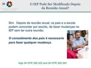 O IEP Pode Ser Modificado Depois
da Reunião Anual?
Sim. Depois da reunião anual, os pais e a escola
podem concordar por escrito, de fazer mudanças no
IEP sem ter outra reunião.
O consetimento dos pais é necessario
para fazer qualquer mudança.
Veja 34 CFR 300.323 and 34 CFR 300.324
36
 