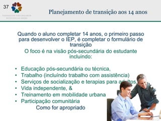 Planejamento de transição aos 14 anos
Quando o aluno completar 14 anos, o primeiro passo
para desenvolver o IEP, é completar o formulário de
transição
O foco é na visão pós-secundária do estudante
incluindo:
• Educação pós-secundária ou técnica,
• Trabalho (incluíndo trabalho com assistência)
• Serviços de socialização e terapias para adultos,
• Vida independente, &
• Treinamento em mobilidade urbana
• Participação comunitária
Como for apropriado
37
 