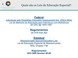 Quais são as Leis de Educação Especial?
Federal
Individuals with Disabilities Education Improvement Act (IDEA 2004)
Lei de Melhoria da Educação para Indivíduos com Deficiência
20 USC §§ 1400-1487
Regulamentos
34 CFR Part 300
Estadual
Massachusetts Special Education Law
Lei de Educação Especial de Massachusetts
MGL Chapter 71B
Regulamentos
603 CMR Section 28.00
4
 
