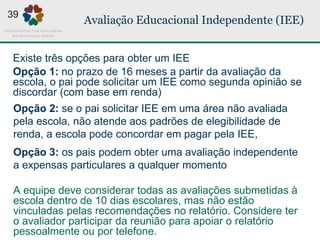Avaliação Educacional Independente (IEE)
Opção 2: se o pai solicitar IEE em uma área não avaliada
pela escola, não atende aos padrões de elegibilidade de
renda, a escola pode concordar em pagar pela IEE,
Opção 3: os pais podem obter uma avaliação independente
a expensas particulares a qualquer momento
A equipe deve considerar todas as avaliações submetidas à
escola dentro de 10 dias escolares, mas não estão
vinculadas pelas recomendações no relatório. Considere ter
o avaliador participar da reunião para apoiar o relatório
pessoalmente ou por telefone.
Opção 1: no prazo de 16 meses a partir da avaliação da
escola, o pai pode solicitar um IEE como segunda opinião se
discordar (com base em renda)
Existe três opções para obter um IEE
39
 