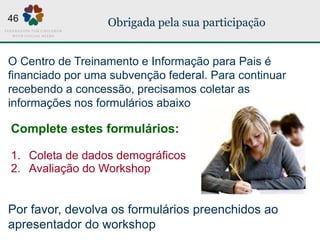 Obrigada pela sua participação
Complete estes formulários:
1. Coleta de dados demográficos
2. Avaliação do Workshop
O Centro de Treinamento e Informação para Pais é
financiado por uma subvenção federal. Para continuar
recebendo a concessão, precisamos coletar as
informações nos formulários abaixo
Por favor, devolva os formulários preenchidos ao
apresentador do workshop
46
 