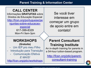 CALL CENTER
Informações GRATUITAS sobre
Direitos de Educação Especial
http://fcsn.org/portuguese/pe
rguntas-sobre-educacao-
especial
617-399-8329
Mon-Fri 9am-3pm
WORKSHOPS
(Gratuito)
- Um IEP pro meu Filho
- Introdução para Transição
- Comunicação Efetiva
E MAIS!
http//fcsn.org/ptic/workshops
Se você tiver
interesse em
começar um grupo
de apoio entre em
contato!
Parent Consultant
Training Institute
An in-depth training for parents in
a 54-hour tuition-based program.
http://fcsn.org/ptic/parent-
consultant-training
 