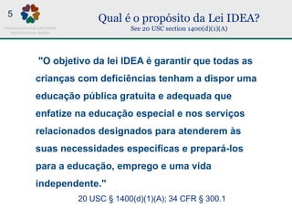 Qual é o propósito da Lei IDEA?
See 20 USC section 1400(d)(1)(A)
"O objetivo da lei IDEA é garantir que todas as
crianças com deficiências tenham a dispor uma
educação pública gratuita e adequada que
enfatize na educação especial e nos serviços
relacionados designados para atenderem às
suas necessidades específicas e prepará-los
para a educação, emprego e uma vida
independente."
20 USC § 1400(d)(1)(A); 34 CFR § 300.1
5
 