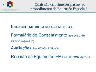 Quais são os primeiros passos no
procedimento da Educação Especial?
Encaminhamento See 603 CMR 28.04(1)
Formulário de Consentimento See 603 CMR
28.04 (1)(a) and (2)
Avaliações See 603 CMR 28.4(2)
Reunião da Equipe de IEP See 603 CMR 28.05(1)
7
 