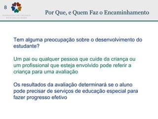 Por Que, e Quem Faz o Encaminhamento
Tem alguma preocupação sobre o desenvolvimento do
estudante?
Um pai ou qualquer pessoa que cuide da criança ou
um profissional que esteja envolvido pode referir a
criança para uma avaliação
Os resultados da avaliação determinará se o aluno
pode precisar de serviços de educação especial para
fazer progresso efetivo
8
 