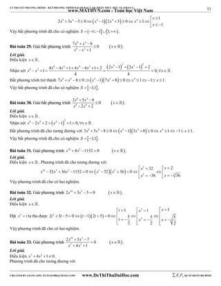 11 
LÝ THUYẾT PHƯƠNG TRÌNH – BẤT PHƯƠNG TRÌNH ĐẠI SỐ BẬC CAO, PHÂN THỨC HỮU TỶ (PHẦN 1) 
_______________________________________________________________________________________________________________________________________________________________ 
www.MATHVN.com - Toán học Việt Nam 
x 
8 4  4  4  4 1 
x x x x x 
2 3 5 0 1 2 5 0 1 
              
1 
  
x 
Vậy bất phương trình đã cho có nghiệm S  ;11;. 
x 8 x 4 
x 
x 8 x 
2 
7   
8 0 
BBààii ttooáánn 2299.. GGiiảảii bbấấtt pphhưươơnngg ttrrììnnhh   
1 
  
  
 . 
Lời giải. 
Điều kiện x   . 
Nhận xét 
    4 2 2 2 8 4 4 2 
8 2 4 x  4 x  1  4 x  4 x   x x 1 1 2 2 x  1  2 x  1  
2 0, 
x 
        . 
4 4 
Bất phương trình trở thành 7x8  x4 8  0x4 17x4 8  0 x4 11 x 1. 
Vậy bất phương trình đã cho có nghiệm S  1;1. 
x 8 x 4 
x 
x 8 x 
4 
3  5  
8 0 
BBààii ttooáánn 3300.. GGiiảảii bbấấtt pphhưươơnngg ttrrììnnhh   
2 2 
  
  
 . 
Lời giải. 
Điều kiện x   . 
Nhận xét  x8  2x4  2  x4 1 2 1  0,x . 
Bất phương trình đã cho tương đương với 3x8  5x4 8  0x4 13x4 8  0 x4 11 x 1. 
Vậy bất phương trình đã cho có nghiệm S  1;1. 
BBààii ttooáánn 3311.. GGiiảảii pphhưươơnngg ttrrììnnhh x10  4x5 1152  0 x . 
Lời giải. 
Điều kiện x   . Phương trình đã cho tương đương với 
x x 
    
   5 
x x x x x 
10 5 5 5 5 
32 2 
            
x x 
5 5 
32 36 1152 0 32 36 0 
36 36 
      
Vậy phương trình đã cho có hai nghiệm. 
BBààii ttooáánn 3322.. GGiiảảii pphhưươơnngg ttrrììnnhh 2x10  3x5  5  0 x . 
Lời giải. 
Điều kiện x   . 
                      
Đặt x5  t ta thu được    
t x x 
1 1 1 
   5 
   
t 2 
t t t 
2 3 5 0 1 2 5 0 5 5 5 
t x x 
5 5 
2 2 2 
Vậy phương trình đã cho có hai nghiệm. 
x 10 x 5 
x 
x 5 x 
2 
2  5  
7 0 
BBààii ttooáánn 3333.. GGiiảảii pphhưươơnngg ttrrììnnhh   
4 1 
  
  
 . 
Lời giải. 
Điều kiện x5  4x2 1 0 . 
Phương trình đã cho tương đương với 
----------------------------------------------------------------------------------------------------------------------------------------------------------------------------------------------------------------------------------------------- 
CREATED BY GIANG SƠN; XYZ1431988@GMAIL.COM www.DeThiThuDaiHoc.com 
E 1 F5 QUÂN ĐOÀN BỘ BINH 
 
