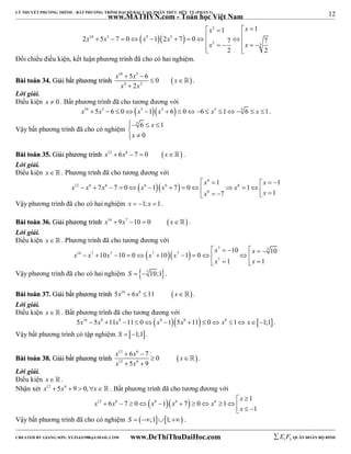 12 
LÝ THUYẾT PHƯƠNG TRÌNH – BẤT PHƯƠNG TRÌNH ĐẠI SỐ BẬC CAO, PHÂN THỨC HỮU TỶ (PHẦN 1) 
_______________________________________________________________________________________________________________________________________________________________ 
www.MATHVN.com - Toán học Việt Nam 
   
x x 
 5 
   
                 
x x x x 
10 5 5 5 
1 1 
2 5 7 0 1 2 7 0 7 7 
5 5 
x x 
2 2 
Đối chiếu điều kiện, kết luận phương trình đã cho có hai nghiệm. 
x 10  5 x 5 
 
6 0 
x 
x 2 
x 
BBààii ttooáánn 3344.. GGiiảảii bbấấtt pphhưươơnngg ttrrììnnhh   
4 2 
  
 
 . 
Lời giải. 
Điều kiện x  0 . Bất phương trình đã cho tương đương với 
x10  5x5  6  0x5 1x5  6  06  x5 15 6  x 1. 
Vậy bất phương trình đã cho có nghiệm 
 
  x 
 5 6 1 
0 
x 
  
BBààii ttooáánn 3355.. GGiiảảii pphhưươơnngg ttrrììnnhh x12  6x6  7  0 x . 
Lời giải. 
Điều kiện x   . Phương trình đã cho tương đương với 
     
x x 
   6 
1 1 
x x x x x x 
12 6 6 6 6 6 
7 7 0 1 7 0 1 
             x 6 
    x 
 
7 1 
Vậy phương trình đã cho có hai nghiệm x  1; x 1. 
BBààii ttooáánn 3366.. GGiiảảii pphhưươơnngg ttrrììnnhh x14  9x7 10  0 x . 
Lời giải. 
Điều kiện x   . Phương trình đã cho tương đương với 
      
x x x x x x x 
   7 7 
10 10 10 10 0 10 1 0 
14 7 7 7 7 
           
x 7 
x 
1 1 
    
Vậy phương trình đã cho có hai nghiệm S  7 10;1. 
BBààii ttooáánn 3377.. GGiiảảii bbấấtt pphhưươơnngg ttrrììnnhh 5x16  6x8 11  x . 
Lời giải. 
Điều kiện x   . Bất phương trình đã cho tương đương với 
5x16  5x8 11x8 11 0x8 15x8 11  0 x8 1 x1;1. 
Vậy bất phương trình có tập nghiệm S  1;1. 
x 12  6 x 6 
 
7 0 
x 
x 12 5 x 
6 
9 
BBààii ttooáánn 3388.. GGiiảảii bbấấtt pphhưươơnngg ttrrììnnhh    
 
  
 . 
Lời giải. 
Điều kiện x   . 
Nhận xét x12  5x6  9  0,x . Bất phương trình đã cho tương đương với 
x 
12 6  6  6  6 1 
x x x x x 
6 7 0 1 7 0 1 
1 
  
            
x 
  Vậy bất phương trình đã cho có nghiệm S  ;11; . 
----------------------------------------------------------------------------------------------------------------------------------------------------------------------------------------------------------------------------------------------- 
CREATED BY GIANG SƠN; XYZ1431988@GMAIL.COM www.DeThiThuDaiHoc.com 
E 1 F5 QUÂN ĐOÀN BỘ BINH 
 