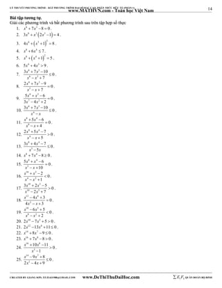 14 
LÝ THUYẾT PHƯƠNG TRÌNH – BẤT PHƯƠNG TRÌNH ĐẠI SỐ BẬC CAO, PHÂN THỨC HỮU TỶ (PHẦN 1) 
_______________________________________________________________________________________________________________________________________________________________ 
www.MATHVN.com - Toán học Việt Nam 
BBààii ttậậpp ttưươơnngg ttựự.. 
GGiiảảii ccáácc pphhưươơnngg ttrrììnnhh vvàà bbấấtt pphhưươơnngg ttrrììnnhh ssaauu ttrrêênn ttậậpp hhợợpp ssốố tthhựựcc 
1. x6  7x3 8  0 . 
2. 3x6  x3 2x3 1  4 . 
3.  4x6  x3 1 2  8 . 
4. x8  6x4  7 . 
5.  x8  x4 1 2  5 . 
6. 5x6  4x3  9 . 
7. 
x x 
x x 
6 3 
6 3 
3  7  
10 0 
7 
 
  
. 
8. 
x x 
x x 
6 3 
5 
2  7  
9 0 
7 
 
  
. 
9. 
x x 
x x 
6 3 
7 2 
5   
6  
0 
3  4  
2 
. 
10. 
3x 6  7x 3 
 
10 0 
x 4 
x 
 
 
. 
11. 
x x 
x x 
8 4 
8 
5 6 0 
  
4 
 
  
. 
12. 
x x 
x x 
8 4 
4 
2  5  
7 0 
5 
 
  
. 
13. 
x 8 x 
4 
x 3 
x 
3  4  
7 0 
5 
 
 
. 
14. x8  7x4 8  0 . 
15. 
x x 
x x 
8 4 
5 
5   
6 0 
10 
 
  
. 
16. 
x x 
x x 
10 5 
4 2 
2 0 
1 
  
 
  
. 
17. 
x x 
x x 
10 5 
10 5 
3  2  
5 0 
2 7 
 
  
. 
18. 
x x 
x x 
12 6 
  
2 
4 3 0 
4 3 
 
  
. 
19. 
x x 
x x 
10 5 
8 2 
6 5 0 
  
2 
 
  
. 
20. 2x10  7x5  5  0 . 
21. 2x12 13x6 11 0 . 
22. x14 8x7 9  0 . 
23. x16  7x8 8  0 . 
x 16 x 
8 
24. 
10 11 0 
  
3 
1 
x 
 
 
. 
25. 
x 14 x 
7 
x 2 
x 
9 8 0 
  
2 4 9 
 
  
. 
----------------------------------------------------------------------------------------------------------------------------------------------------------------------------------------------------------------------------------------------- 
CREATED BY GIANG SƠN; XYZ1431988@GMAIL.COM www.DeThiThuDaiHoc.com 
E 1 F5 QUÂN ĐOÀN BỘ BINH 
 