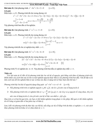 15 
LÝ THUYẾT PHƯƠNG TRÌNH – BẤT PHƯƠNG TRÌNH ĐẠI SỐ BẬC CAO, PHÂN THỨC HỮU TỶ (PHẦN 1) 
_______________________________________________________________________________________________________________________________________________________________ 
www.MATHVN.com - Toán học Việt Nam 
BBààii ttooáánn 4411.. GGiiảảii pphhưươơnngg ttrrììnnhh x3  6x2  3x  2  0 x . 
Lời giải. 
Điều kiện x   . Phương trình đã cho tương đương với 
3 2 2 2        2   
x x x x x x x x x x x x x 
                  
     
      2 
   
5 5 2 2 0 1 5 1 2 1 0 5 2 1 0 
1 0 5 33 5 33 1; ; 
5 2 0 2 2 
x 
x x x 
x x 
Vậy phương trình ban đầu có ba nghiệm. 
BBààii ttooáánn 4422.. GGiiảảii pphhưươơnngg ttrrììnnhh x3  x2  x 3  0 x . 
Lời giải. 
Điều kiện x   . Phương trình đã cho tương đương với 
      
3 2 2 2 
x x x x x x x x x x 
2 2 3 3 0 1 2 1 3 1 0 
             
     
  2 
  
x 2 
x x x 1 2 
x 
2 3 1 0 1 
        
1 
x 
  
Vậy phương trình đã cho có nghiệm duy nhất x 1. 
BBààii ttooáánn 4433.. GGiiảảii pphhưươơnngg ttrrììnnhh 2x3  x2  3x  6  0 x . 
Lời giải. 
Điều kiện x   . Phương trình đã cho tương đương với 
      
x 3 x 2 x 2 x x x 2 
x x x x 
2  2  3  3  6  6  0  2  1  3  1  6  1  
0 
  2 x 2 
   3 x 
 6  0 
  
 
2 x 2 
3 x 6 x 
1 0 
1 
x 
       
  
Phương trình [*] vô nghiệm do   0 . Vậy phương trình ban đầu có nghiệm duy nhất x 1. 
Nhận xét. 
Các bài toán từ 41 đến 43 là phương trình bậc ba với hệ số nguyên, giải bằng cách đưa về phương trình tích. 
Điểm nhấn của cách làm này là tìm ra một nghiệm nguyên hoặc hữu tỷ của phương trình ban đầu. Vấn đề đặt ra là 
làm cách nào để tìm nghiệm hữu tỷ này và thao tác đưa về dạng tích sẽ thực hiện như thế nào ? 
Phương trình bậc ba (hệ số nguyên) dạng tổng quát: ax3  bx2  cx  d  0 a  0 . 
 Nếu phương trình trên có nghiệm nguyên x thì x d , tức là x là ước của số hạng tự do d. 
0 0 0  Nếu phương trình trên có nghiệm hữu tỷ x p 
0 
 với  p, q 1, tức là p va q nguyên tố cùng nhau, thì p là 
q 
ước của số dạng tự do d, còn q là ước của hệ số bậc cao nhất a: p d ,q a . 
Dựa trên cơ sở hai hệ quả trên, các bạn có thể nhẩm nghiệm trong phạm vi cho phép. Bất quá có thể nhẩm nghiệm 
từ số 0 tăng và giảm dần về hai phía trục số hữu tỷ. 
Lưu ý đối với phương trình đa thức bậc cao bất kỳ, nếu tổng các hệ số bằng 0 thì đa thức có nghiệm x 1, nói cách 
khác phương trình tích đưa về có chứa nhân tử x 1. 
----------------------------------------------------------------------------------------------------------------------------------------------------------------------------------------------------------------------------------------------- 
CREATED BY GIANG SƠN; XYZ1431988@GMAIL.COM www.DeThiThuDaiHoc.com 
E 1 F5 QUÂN ĐOÀN BỘ BINH 
 