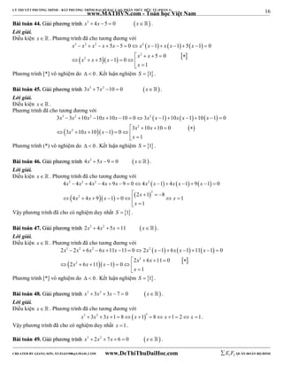 16 
LÝ THUYẾT PHƯƠNG TRÌNH – BẤT PHƯƠNG TRÌNH ĐẠI SỐ BẬC CAO, PHÂN THỨC HỮU TỶ (PHẦN 1) 
_______________________________________________________________________________________________________________________________________________________________ 
www.MATHVN.com - Toán học Việt Nam 
BBààii ttooáánn 4444.. GGiiảảii pphhưươơnngg ttrrììnnhh x3  4x 5  0 x . 
Lời giải. 
Điều kiện x   . Phương trình đã cho tương đương với 
      
x 3 x 2 x 2 x x x 2 
x x x x 
5 5 0 1 1 5 1 0 
             
    x 2 
 x 
 5  0 
  
 
x 2 
x 5 x 
1 0 
1 
x 
       
  
Phương trình [*] vô nghiệm do   0 . Kết luận nghiệm S  1. 
BBààii ttooáánn 4455.. GGiiảảii pphhưươơnngg ttrrììnnhh 3x3  7x2 10  0 x . 
Lời giải. 
Điều kiện x   . 
Phương trình đã cho tương đương với 
      
x 3 x 2 x 2 x x x 2 
x x x x 
3  3  10  10  10  10  0  3  1  10  1  10  1  
0 
  3 x 2 
   10 x 
 10  0 
  
 
3 x 2 
10 x 10 x 
1 0 
1 
x 
       
  
Phương trình (*) vô nghiệm do   0 . Kết luận nghiệm S  1. 
BBààii ttooáánn 4466.. GGiiảảii pphhưươơnngg ttrrììnnhh 4x3  5x 9  0 x . 
Lời giải. 
Điều kiện x   . Phương trình đã cho tương đương với 
      
x 3 x 2 x 2 x x x 2 
x x x x 
4  4  4  4  9  9  0  4  1  4  1  9  1  
0 
     
  2 
  
x 2 
x x 2 x 1 8 
x 
4 4 9 1 0 1 
         
1 
x 
  
Vậy phương trình đã cho có nghiệm duy nhất S  1. 
BBààii ttooáánn 4477.. GGiiảảii pphhưươơnngg ttrrììnnhh 2x3  4x2  5x 11 x . 
Lời giải. 
Điều kiện x   . Phương trình đã cho tương đương với 
      
x 3 x 2 x 2 x x x 2 
x x x x 
2  2  6  6  11  11  0  2  1  6  1  11  1  
0 
  2 x 2 
   6 x 
 11  0 
  
 
2 x 2 
6 x 11 x 
1 0 
1 
x 
       
  
Phương trình [*] vô nghiệm do   0 . Kết luận nghiệm S  1. 
BBààii ttooáánn 4488.. GGiiảảii pphhưươơnngg ttrrììnnhh x3  3x2  3x  7  0 x . 
Lời giải. 
Điều kiện x   . Phương trình đã cho tương đương với 
x3  3x2  3x 1 8x 13  8 x 1 2 x 1. 
Vậy phương trình đã cho có nghiệm duy nhất x 1. 
BBààii ttooáánn 4499.. GGiiảảii pphhưươơnngg ttrrììnnhh x3  2x2  7x  6  0 x . 
----------------------------------------------------------------------------------------------------------------------------------------------------------------------------------------------------------------------------------------------- 
CREATED BY GIANG SƠN; XYZ1431988@GMAIL.COM www.DeThiThuDaiHoc.com 
E 1 F5 QUÂN ĐOÀN BỘ BINH 
 
