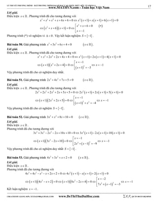 17 
LÝ THUYẾT PHƯƠNG TRÌNH – BẤT PHƯƠNG TRÌNH ĐẠI SỐ BẬC CAO, PHÂN THỨC HỮU TỶ (PHẦN 1) 
_______________________________________________________________________________________________________________________________________________________________ 
www.MATHVN.com - Toán học Việt Nam 
Lời giải. 
Điều kiện x   . Phương trình đã cho tương đương với 
      
x 3 x 2 x 2 x x x 2 
x x x x 
6 6 0 1 1 6 1 0 
             
    x 2 
 x 
 6  0 
  
 
x 2 
x 6 x 
1 0 
1 
x 
       
   
Phương trình (*) vô nghiệm vì   0 . Vậy kết luận nghiệm S  1. 
BBààii ttooáánn 5500.. GGiiảảii pphhưươơnngg ttrrììnnhh x3  3x2  6x  4  0 x. 
Lời giải. 
Điều kiện x   . Phương trình đã cho tương đương với 
      
3 2 2 2 
x x x x x x x x x x 
2 2 4 4 0 1 2 1 4 1 0 
             
1 
x 
   
  2 
   
x x x x 
1 2 4 0 1 
         
2 
1 3 
x 
    
Vậy phương trình đã cho có nghiệm duy nhất. 
BBààii ttooáánn 5511.. GGiiảảii pphhưươơnngg ttrrììnnhh 2x3  4x2  7x  5  0 x . 
Lời giải. 
Điều kiện x   . Phương trình đã cho tương đương với 
      
3 2 2 2 
x x x x x x x x x x 
2  2  2  2  5  5  0  2  1  2  1  5  1  
0 
1 
x 
   
  2 
   
x x x x 
1 2 2 5 0 1 
          
2 2 
x x 
1 4 
     
Vậy phương trình đã cho có nghiệm S  1. 
BBààii ttooáánn 5522.. GGiiảảii pphhưươơnngg ttrrììnnhh 3x3  x2 8x 10  0 x. 
Lời giải. 
Điều kiện x   . 
Phương trình đã cho tương đương với 
      
2 2 2 2 
x x x x x x x x x x 
3  3  2  2  10  10  0  3  1  2  1  10  1  
0 
1 
x 
   
  2 
   
x x x x 
1 3 2 10 0 1 
          
2 2 
x x 
2 1 9 
     
Vậy phương trình đã cho có nghiệm duy nhất S  1. 
BBààii ttooáánn 5533.. GGiiảảii pphhưươơnngg ttrrììnnhh 4x3  3x2  x  2  0 x . 
Lời giải. 
Điều kiện x   . 
Phương trình đã cho tương đương với 
      
3 2 2 2 
x x x x x x x x x x 
4  4    2  2  0  4  1   1  2  1  
0 
2 
x 
   
  2    2 
   
x x x x x x x 
1 4 2 0 1 8 2 4 0 1 
               
2 2 
x x 
7 1 3 
     
Kết luận nghiệm x  1. 
----------------------------------------------------------------------------------------------------------------------------------------------------------------------------------------------------------------------------------------------- 
CREATED BY GIANG SƠN; XYZ1431988@GMAIL.COM www.DeThiThuDaiHoc.com 
E 1 F5 QUÂN ĐOÀN BỘ BINH 
 