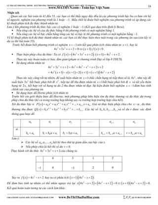 18 
LÝ THUYẾT PHƯƠNG TRÌNH – BẤT PHƯƠNG TRÌNH ĐẠI SỐ BẬC CAO, PHÂN THỨC HỮU TỶ (PHẦN 1) 
_______________________________________________________________________________________________________________________________________________________________ 
www.MATHVN.com - Toán học Việt Nam 
Nhận xét. 
Quan sát các bài toán từ 41 đến 53, các bạn có thể thấy ngay đây đều là các phương trình bậc ba cơ bản với hệ 
số nguyên, nghiệm của phương trình là 1 hoặc 1. Mấu chốt là đoán biết nghiệm của phương trình và áp dụng các 
kỹ thuật phân tích đa thức thành nhân tử. 
Lưu ý khi phương trình đa thức bậc cao có nghiệm 1 hoặc 1 (Kết quả dựa trên định lý Bezu). 
 Nếu tổng các hệ số của đa thức bằng 0 thì phương trình có một nghiệm bằng 1. 
 Nếu tổng các hệ số bậc chẵn bằng tổng các hệ số bậc lẻ thì phương trình có một nghiệm bằng 1. 
Về kỹ thuật phân tích đa thức thành nhân tử, các bạn có thể thực hiện theo một trong các phương án sau (xin lấy ví 
dụ cụ thể bài toán 53). 
Trước hết đoán biết phương trình có nghiệm x  1nên kết quả phân tích chứa nhân tử x 1, hay là 
4x3  3x2  x  2  0x 1. f x  0 . 
 Thực hiện phép chia đa thức: Ta có f x  4x3  3x2  x  2: x 1  4x2  x  2 . 
Thao tác này hoàn toàn cơ bản, đơn giản (phạm vi chương trình Đại số lớp 8 THCS). 
 Sử dụng nhóm nhân tử 
3 2 3 2 2 
x x x x x x x x 
x x x x x x x x 
4  3   2  4  4    2  
2 
4 1 1 2 1 1 4 2 
         
2 2 
          
Thao tác này cũng rất tự nhiên, để xuất hiện nhân tử x 1chắc chắn hạng tử tiếp theo sẽ là 4x2 , như vậy để 
xuất hiện 3x2 bắt buộc phải bớt đi x2 , tiếp tục để thu được nhân tử x 1bắt buộc phải bớt đi x và tất yếu thêm 
hạng tử 2x , kết hợp với số hạng tự do 2 thu được nhân tử đẹp. Sự kiện đoán biết nghiệm x  1đảm bảo tính 
chính xác của phương án. 
 Sử dụng lược đồ Horne phân tích nhân tử 
Trước hết xin giới thiệu lược đồ Hocrne, một phương pháp hữu hiệu tìm đa thức thương và đa thức dư trong 
phép chia đa thức (kể cả trong trường hợp không xảy ra trường hợp trường hợp chia hết). 
Xét đa thức bậc n:   1 2 
0 1 2 1 n n n ... 
n n P x a x a x  a x  a x a 
       . Giả sử thực hiện phép chia cho x  , đa thức 
thương thu được   1 2 3 
0 1 2 1 n n n ... 
n Q x b x  b x  b x  b 
      . Các hệ số 0 1 2 1 , , ,..., n b b b b  và số dư r được xác định 
thông qua lược đồ 
0 a 1 a 2 a ........ n 1 a  n a 
 
0 0 b  a 
1 0 1 b  b  a 
2 1 2 b  b  a 
........ 
n 1 n 2 n 1 b b  a      
n 1 n r b  a    
Lưu ý: 
 Các hệ số 0 1 , ,..., n a a a liệt kê theo thứ tự giảm dần của bậc của x. 
 Nếu phép chia là hết thì số dư r  0 . 
Thực hành với đa thức 4x3  3x2  x  2 của chúng ta. 
4 3 1 2 
1 
4 
1 
2 
0 
Suy ra f x  4x2  x  2 hay ta có phân tích x 14x2  x  2. 
Để đảm bảo tính tự nhiên có thể nhân ngược trả lại x 4x2  x  2 4x2  x  2  0 x 14x2  x  2  0 . 
Kết quả hoàn toàn tương tự các cách làm khác. 
----------------------------------------------------------------------------------------------------------------------------------------------------------------------------------------------------------------------------------------------- 
CREATED BY GIANG SƠN; XYZ1431988@GMAIL.COM www.DeThiThuDaiHoc.com 
E 1 F5 QUÂN ĐOÀN BỘ BINH 
 