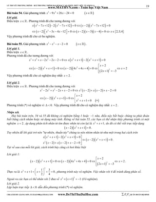 19 
LÝ THUYẾT PHƯƠNG TRÌNH – BẤT PHƯƠNG TRÌNH ĐẠI SỐ BẬC CAO, PHÂN THỨC HỮU TỶ (PHẦN 1) 
_______________________________________________________________________________________________________________________________________________________________ 
www.MATHVN.com - Toán học Việt Nam 
BBààii ttooáánn 5544.. GGiiảảii pphhưươơnngg ttrrììnnhh x3 9x2  26x  24  0 x 
Lời giải. 
Điều kiện x   . Phương trình đã cho tương đương với 
 2   2    2 
 
        
x x x x x x x x 
7 12 2 7 12 0 2 7 12 0 
2 3 4 12 0 2 3 4 0 2;3; 4 
           
 x  x 2 
  x  x     x  x  x    x 
 
Vậy phương trình đã cho có ba nghiệm. 
BBààii ttooáánn 5555.. GGiiảảii pphhưươơnngg ttrrììnnhh x3  x2  x  2  0 x . 
Lời giải 1. 
Điều kiện x   . 
Phương trình đã cho tương đương với 
    
3 2 2 2 2 
x x x x x x x x x x 
2 2 2 0 1 2 1 0 
2 
             
x 
  
  2    2 
   
x x x x x x x 
2 1 0 2 4 4 4 0 2 
             
2 
x 
2 1 3 
    
Vậy phương trình đã cho có nghiệm duy nhất x  2 . 
Lời giải 2. 
Điều kiện x   . Phương trình đã cho tương đương với 
    
x 3 x 2 x 2 x x x 2 
x x x x 
2 2 2 0 2 2 2 0 
             
2 
x 
  
  2 
   
        
x 2 
 x 
   x x x 
2 1 0 
1 0 
Phương trình (*) vô nghiệm vì   0 . Vậy phương trình đã cho có nghiệm duy nhất x  2 . 
Nhận xét. 
Hai bài toán trên, 54 và 55 đã không có nghiệm bằng 1 hoặc 1 nữa, điều này bắt buộc chúng ta phải đoán 
biết bằng cách nhẩm hoặc sử dụng máy tính. Riêng về bài toán 55, các bạn có thể nhận thấy phương trình có một 
nghiệm x  2 , áp dụng phân tích nhân tử tìm được nhân tử còn lại là x2  x 1, do đó có thể viết trực tiếp dạng 
x  2x2  x 1  0 . 
Tuy nhiên để lời giải trở nên "tự nhiên, thuần túy" chúng ta nên nhóm nhân tử như một trong hai cách trên 
    
    
   
       
2 2 
   2 
   
x x x x x 
2 
1 2 1 0 
x x x 
2 1 0 
       
x x x x x 
2 2 2 0 
. 
Tại vế sau của mỗi lời giải, cách trình bày cũng có hơi khác biệt 
Lời giải 1: 
2 
x 
  
        
x x 2 x x x 2 
x x 
2 1 0 2 4 4 4 0 2 
            
2 
x 
2 1 3 
    
. 
Thực ra là 
2 
2 1 1 3 0 
x  x    x     
2 4 
  
, phương trình này vô nghiệm. Việc nhân với 4 để tránh dùng phân số. 
Ngoài ra các bạn có thể nhân với 2 đưa về x2  x 12  1 (Vô nghiệm). 
Lời giải 2. 
Lập luận trực tiếp   0 dẫn đến phương trình (*) vô nghiệm. 
----------------------------------------------------------------------------------------------------------------------------------------------------------------------------------------------------------------------------------------------- 
CREATED BY GIANG SƠN; XYZ1431988@GMAIL.COM www.DeThiThuDaiHoc.com 
E 1 F5 QUÂN ĐOÀN BỘ BINH 
 