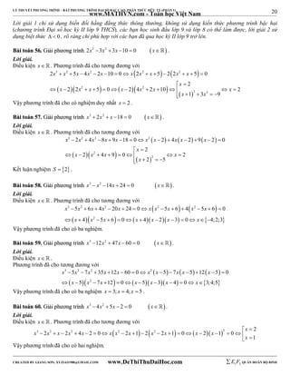 20 
LÝ THUYẾT PHƯƠNG TRÌNH – BẤT PHƯƠNG TRÌNH ĐẠI SỐ BẬC CAO, PHÂN THỨC HỮU TỶ (PHẦN 1) 
_______________________________________________________________________________________________________________________________________________________________ 
www.MATHVN.com - Toán học Việt Nam 
Lời giải 1 chỉ sử dụng biến đổi hằng đẳng thức thông thường, không sử dụng kiến thức phương trình bậc hai 
(chương trình Đại số học kỳ II lớp 9 THCS), các bạn học sinh đầu lớp 9 và lớp 8 có thể làm được, lời giải 2 sử 
dụng biệt thức   0 , rõ ràng chỉ phù hợp với các bạn đã qua học kỳ II lớp 9 trở lên. 
BBààii ttooáánn 5566.. GGiiảảii pphhưươơnngg ttrrììnnhh 2x3  3x2  3x 10  0 x . 
Lời giải. 
Điều kiện x   . Phương trình đã cho tương đương với 
    
3 2 2 2 2 
x x x x x x x x x x 
2   5  4  2  10  0  2   5  2 2   5  
0 
2 
x 
  
  2    2 
   
x x x x x x x 
2 2 5 0 2 4 2 10 2 
             
2 2 
x x 
1 3 9 
     
Vậy phương trình đã cho có nghiệm duy nhất x  2 . 
BBààii ttooáánn 5577.. GGiiảảii pphhưươơnngg ttrrììnnhh x3  2x2  x 18  0 x . 
Lời giải. 
Điều kiện x   . Phương trình đã cho tương đương với 
      
3 2 2 2 
x x x x x x x x x x 
2 4 8 9 18 0 2 4 2 9 2 0 
             
2 
x 
  
  2 
   
x x x x 
2 4 9 0 2 
        
2 
2 5 
x 
    
Kết luận nghiệm S  2 . 
BBààii ttooáánn 5588.. GGiiảảii pphhưươơnngg ttrrììnnhh x3  x2 14x  24  0 x. 
Lời giải. 
Điều kiện x   . Phương trình đã cho tương đương với 
    
x 3 x 2 x x 2 x x x 2 x x 2 
x 
5 6 4 20 24 0 5 6 4 5 6 0 
             
             
 x 4  x 2 
5 x 6  0  x 4  x 2  x 3  0 x 
 4;2;3 
 
Vậy phương trình đã cho có ba nghiệm. 
BBààii ttooáánn 5599.. GGiiảảii pphhưươơnngg ttrrììnnhh x3 12x2  47x  60  0 x . 
Lời giải. 
Điều kiện x   . 
Phương trình đã cho tương đương với 
      
3 2 2 2 
x x x x x x x x x x 
5 7 35 12 60 0 5 7 5 12 5 0 
5 7 12 0 5 3 4 0 3; 4;5 
             
            
 x  x 2 
x   x  x  x  x 
  
Vậy phương trình đã cho có ba nghiệm x  3; x  4; x  5 . 
BBààii ttooáánn 6600.. GGiiảảii pphhưươơnngg ttrrììnnhh x3  4x2  5x  2  0 x. 
Lời giải. 
Điều kiện x   . Phương trình đã cho tương đương với 
x 
3 2 2  2   2    2 2 
x x x x x x x x x x x x 
2 2 4 2 0 2 1 2 2 1 0 2 1 0 
1 
  
                    
x 
 Vậy phương trình đã cho có hai nghiệm. 
----------------------------------------------------------------------------------------------------------------------------------------------------------------------------------------------------------------------------------------------- 
CREATED BY GIANG SƠN; XYZ1431988@GMAIL.COM www.DeThiThuDaiHoc.com 
E 1 F5 QUÂN ĐOÀN BỘ BINH 
 