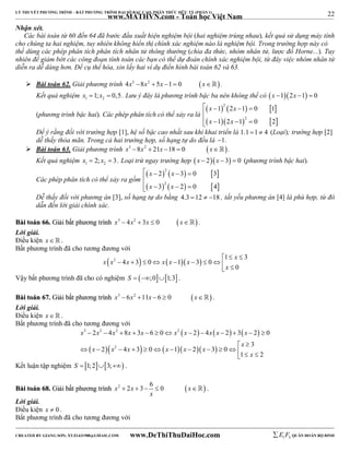 22 
LÝ THUYẾT PHƯƠNG TRÌNH – BẤT PHƯƠNG TRÌNH ĐẠI SỐ BẬC CAO, PHÂN THỨC HỮU TỶ (PHẦN 1) 
_______________________________________________________________________________________________________________________________________________________________ 
www.MATHVN.com - Toán học Việt Nam 
Nhận xét. 
Các bài toán từ 60 đến 64 đã bước đầu xuất hiện nghiệm bội (hai nghiệm trùng nhau), kết quả sử dụng máy tính 
cho chúng ta hai nghiệm, tuy nhiên không hiển thị chính xác nghiệm nào là nghiệm bội. Trong trường hợp này có 
thể dùng các phép phân tích phân tích nhân tử thông thường (chia đa thức, nhóm nhân tử, lược đồ Horne...). Tuy 
nhiên để giảm bớt các công đoạn tính toán các bạn có thể dự đoán chính xác nghiệm bội, từ đây việc nhóm nhân tử 
diễn ra dễ dàng hơn. Để cụ thể hóa, xin lấy hai ví dụ điển hình bài toán 62 và 63. 
 Bài toán 62. Giải phương trình 4x3 8x2  5x 1  0 x . 
Kết quả nghiệm 1 2 x 1; x  0,5. Lưu ý đây là phương trình bậc ba nên không thể có x 12x 1  0 
(phương trình bậc hai). Các phép phân tích có thể xảy ra là 
      
     
  2 
  
x x 
x x 
1 2 1 0 1 
1 2 1 2 
0 2 
 
    
Để ý rằng đối với trường hợp [1], hệ số bậc cao nhất sau khi khai triển là 1.1 1  4 (Loại); trường hợp [2] 
dễ thấy thỏa mãn. Trong cả hai trường hợp, số hạng tự do đều là 1. 
 Bài toán 63. Giải phương trình x3 8x2  21x 18  0 x . 
Kết quả nghiệm 1 2 x  2; x  3. Loại trừ ngay trường hợp x  2x  3  0 (phương trình bậc hai). 
Các phép phân tích có thể xảy ra gồm 
      
      
  2 
  
x x 
x x 
2 3 0 3 
3 2 
2 0 4 
 
    
Dễ thấy đối với phương án [3], số hạng tự do bằng 4.3 12  18 , tất yếu phương án [4] là phù hợp, từ đó 
dẫn đến lời giải chính xác. 
BBààii ttooáánn 6666.. GGiiảảii bbấấtt pphhưươơnngg ttrrììnnhh x3  4x2  3x  0 x . 
Lời giải. 
Điều kiện x   . 
Bất phương trình đã cho tương đương với 
x 
 2     1 3 
x x x x x x 
4 3 0 1 3 0 
   
0 
         
x 
 Vậy bất phương trình đã cho có nghiệm S  ;01;3 . 
BBààii ttooáánn 6677.. GGiiảảii bbấấtt pphhưươơnngg ttrrììnnhh x3  6x2 11x  6  0 x . 
Lời giải. 
Điều kiện x   . 
Bất phương trình đã cho tương đương với 
      
3 2 2 2 
x x x x x x x x x x 
2 4 8 3 6 0 2 4 2 3 2 0 
             
  2 
     
3 
x x x x x x 
2 4 3 0 1 2 3 0 
x 
             
 x 
   
1 2 
Kết luận tập nghiệm S  1;23; . 
BBààii ttooáánn 6688.. GGiiảảii bbấấtt pphhưươơnngg ttrrììnnhh x2 2x 3 6 0  x  
      . 
x 
Lời giải. 
Điều kiện x  0 . 
Bất phương trình đã cho tương đương với 
----------------------------------------------------------------------------------------------------------------------------------------------------------------------------------------------------------------------------------------------- 
CREATED BY GIANG SƠN; XYZ1431988@GMAIL.COM www.DeThiThuDaiHoc.com 
E 1 F5 QUÂN ĐOÀN BỘ BINH 
 