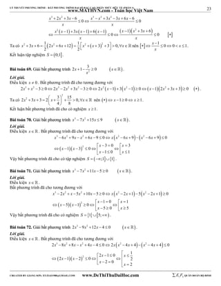 23 
LÝ THUYẾT PHƯƠNG TRÌNH – BẤT PHƯƠNG TRÌNH ĐẠI SỐ BẬC CAO, PHÂN THỨC HỮU TỶ (PHẦN 1) 
_______________________________________________________________________________________________________________________________________________________________ 
www.MATHVN.com - Toán học Việt Nam 
3 2 3 2 2 
x x x x x x x x 
2 3 6 0 3 3 6 6 0 
        
   
x x 
           
2 2 
x x x x x x x x 
1 3 1 6 1 1 3 6 
        
0 0 
     
x x 
x  x   x  x   x  x     x nên   x 1 0 0 x 1 
Ta có 2 3 6 1 2 2 6 12 1 2  32 3 0, 
2 2 
 
      . 
x 
Kết luận tập nghiệm S  0;1. 
2x 1 3 0 x 
BBààii ttooáánn 6699.. GGiiảảii bbấấtt pphhưươơnngg ttrrììnnhh   2 
     . 
x 
Lời giải. 
Điều kiện x  0 . Bất phương trình đã cho tương đương với 
2x3  x2 3  02x3  2x2  3x2  3  02x2 x 1  3x2 1  0x 12x2  3x  3  0  . 
Ta có 
2 
2 2 3 3 2 3 15 0, 
x  x    x     x 
4 8 
  
 nên  x 1 0 x 1. 
Kết luận bất phương trình đã cho có nghiệm x 1. 
BBààii ttooáánn 7700.. GGiiảảii bbấấtt pphhưươơnngg ttrrììnnhh x3  7x2 15x  9  x . 
Lời giải. 
Điều kiện x   . Bất phương trình đã cho tương đương với 
    
3 2 2 2 2 
x x x x x x x x x x 
6 9 6 9 0 6 9 6 9 0 
             
   
2 
x x 
3 0 3 
x x 
1 3 0 
     
      x      x 
 
1 0 1 
Vậy bất phương trình đã cho có tập nghiệm S  ;11 . 
BBààii ttooáánn 7711.. GGiiảảii bbấấtt pphhưươơnngg ttrrììnnhh x3  7x2 11x 5  0 x . 
Lời giải. 
Điều kiện x   . 
Bất phương trình đã cho tương đương với 
    
3 2 2 2 2 
x x x x x x x x x x 
2 5 10 5 0 2 1 5 2 1 0 
             
   
2 
x x 
1 0 1 
x x 
5 1 0 
     
      x      x 
 
5 0 5 
Vậy bất phương trình đã cho có nghiệm S  15; . 
BBààii ttooáánn 7722.. GGiiảảii bbấấtt pphhưươơnngg ttrrììnnhh 2x3  9x2 12x  4  0 x . 
Lời giải. 
Điều kiện x   . Bất phương trình đã cho tương đương với 
    
3 2 2 2 2 
x x x x x x x x x x 
2  8  8   4  4  0  2  4  4   4  4  
0 
   
2 
                 
2 1 0 1 
x x 
x x 
2 1 2 0 2 
x x 
2 0 2 
----------------------------------------------------------------------------------------------------------------------------------------------------------------------------------------------------------------------------------------------- 
CREATED BY GIANG SƠN; XYZ1431988@GMAIL.COM www.DeThiThuDaiHoc.com 
E 1 F5 QUÂN ĐOÀN BỘ BINH 
 