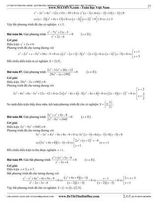 27 
LÝ THUYẾT PHƯƠNG TRÌNH – BẤT PHƯƠNG TRÌNH ĐẠI SỐ BẬC CAO, PHÂN THỨC HỮU TỶ (PHẦN 1) 
_______________________________________________________________________________________________________________________________________________________________ 
www.MATHVN.com - Toán học Việt Nam 
      
3 2 2 2 
x x x x x x x x x x 
3 4 12 13 39 0 3 4 3 13 3 0 
3 4 13 0 3 2 9 0 3 
             
  x   x 2  x      x     x   
2 
    
  x 
 Vậy bất phương trình đã cho có nghiệm x  3 . 
x 3  7 x 2 
 11 x  
5 0 
x 
x x 
BBààii ttooáánn 8866.. GGiiảảii pphhưươơnngg ttrrììnnhh   
7 
2 6 
  
  
 . 
Lời giải. 
Điều kiện x7  2x  6 . 
Phương trình đã cho tương đương với 
x 
3 2 2  2   2   2   1 
x x x x x x x x x x x x 
2 5 10 5 0 2 1 5 2 1 0 1 5 0 
5 
  
                   
x 
 Đối chiếu điều kiện ta có nghiệm S  1;5. 
x 3 x 2 
x x 
2  11  20  
12 0 
29 3 1992 
BBààii ttooáánn 8877.. GGiiảảii pphhưươơnngg ttrrììnnhh   
x 6 
x 
  
  
 . 
Lời giải. 
Điều kiện 29x6 3x 1992  0 . 
Phương trình đã cho tương đương với 
3 2 2  2   2    2 
2 
x 
x x x x x x x x x x x x 
  
2 8 8 3 12 12 0 2 4 4 3 4 4 0 2 3 2 0 3 
2 
 x 
 
 
                  
So sánh điều kiện thấy thỏa mãn, kết luận phương trình đã cho có nghiệm 2; 3 
S    
2 
  
. 
x 3 x 2 
x x 
x 5 x 
2 
3   4  
8 0 
2 9 1945 
BBààii ttooáánn 8888.. GGiiảảii pphhưươơnngg ttrrììnnhh    
 
  
 . 
Lời giải. 
Điều kiện 2x5 9x2 1945  0 . 
Phương trình đã cho tương đương với 
      
x 3 x 2 x 2 x x x 2 
x x x x 
3  3  4  4  8  8  0  3  1  4  1  8  1  
0 
     
 2   2 
  
x 2 
x x 2 x x 2 4 
x 
3 4 8 1 0 1 
        
1 
x 
  
Đối chiếu điều kiện ta thu được nghiệm x 1. 
x 3  3 x 2 
 5 x  
9 0 
x 
x 5 x 
6 
BBààii ttooáánn 8899.. GGiiảảii bbấấtt pphhưươơnngg ttrrììnnhh   
2 
  
  
 . 
Lời giải. 
Điều kiện x  2; x  3. 
Bất phương trình đã cho tương đương với 
   
      
x 3 x 2 x 2 x x x 2 
x x x x 
            
                
x 2 
x x x x x x x 
4 4 9 9 4 9 1 1 2 3 0 0 0 
2 3 6 2 3 2 3 1 
Vậy bất phương trình đã cho có nghiệm S  ;12;3 . 
----------------------------------------------------------------------------------------------------------------------------------------------------------------------------------------------------------------------------------------------- 
CREATED BY GIANG SƠN; XYZ1431988@GMAIL.COM www.DeThiThuDaiHoc.com 
E 1 F5 QUÂN ĐOÀN BỘ BINH 
 
