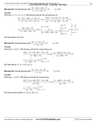 29 
LÝ THUYẾT PHƯƠNG TRÌNH – BẤT PHƯƠNG TRÌNH ĐẠI SỐ BẬC CAO, PHÂN THỨC HỮU TỶ (PHẦN 1) 
_______________________________________________________________________________________________________________________________________________________________ 
www.MATHVN.com - Toán học Việt Nam 
x 3 x 2 
x x 
x 3 x 2 
x 
2  14  24  
9 0 
BBààii ttooáánn 9944.. GGiiảảii bbấấtt pphhưươơnngg ttrrììnnhh   
7 14 8 
  
   
 . 
Lời giải. 
Điều kiện x  1; x  2; x  4 . Bất phương trình đã cho tương đương với 
    
    
3 2 2 2 2 
3 2 2 2 2 
x x x x x x x x x x 
x x x x x x x x x x 
2  12  18   6  9 2  6  9   6  
9  0   
0 
3 2 4 12 8 3 2 4 3 2 
          
 x    x   2  1   3  
2 
 x 
 3  0    4 
 2                              
      
3 1 
x x x 
x x 
0 2 1 0 1 2 4 1 2 1 2 4 1 2 4 
x x x x x x x x 
x 
2 1 
Kết luận nghiệm như trên. 
x 3 x 2 
x x 
x 2 
x 
4   8  
13 0 
BBààii ttooáánn 9955.. GGiiảảii bbấấtt pphhưươơnngg ttrrììnnhh   
13 42 
  
  
 . 
Lời giải. 
Điều kiện x6;7 . Bất phương trình đã cho tương đương với 
    
4 2 5 13 4 2 5 13 1 4 2 5 13 
x x x x x x x x 
        
   
   
   
   
x x x x 
x x 
6 7 6 7 
    
       
  
  0 0 
0 
0 
  
x x x 
6 7 6 7 
Kết luận nghiệm S  ;06;7 . 
x 3 x 2 
x x 
2  3  5  
10 0 
BBààii ttooáánn 9966.. GGiiảảii bbấấtt pphhưươơnngg ttrrììnnhh   
x 2 
9 
x 
  
 
 . 
Lời giải. 
Điều kiện x0;9 . Bất phương trình đã cho tương đương 
    
2 2 5 10 2 2 5 10 1 2 2 5 10 
x x x x x x x x 
        
  
   
0 0 
   
  
x x x x 
  
x x 
x x x 
1 9 0 
9 0 1 
   
    
   
  9 9 
Kết luận tập hợp nghiệm S  0;19; . 
----------------------------------------------------------------------------------------------------------------------------------------------------------------------------------------------------------------------------------------------- 
CREATED BY GIANG SƠN; XYZ1431988@GMAIL.COM www.DeThiThuDaiHoc.com 
E 1 F5 QUÂN ĐOÀN BỘ BINH 
 