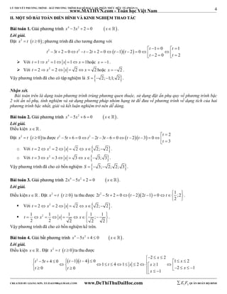 4 
LÝ THUYẾT PHƯƠNG TRÌNH – BẤT PHƯƠNG TRÌNH ĐẠI SỐ BẬC CAO, PHÂN THỨC HỮU TỶ (PHẦN 1) 
_______________________________________________________________________________________________________________________________________________________________ 
www.MATHVN.com - Toán học Việt Nam 
IIII.. MMỘỘTT SSỐỐ BBÀÀII TTOOÁÁNN ĐĐIIỂỂNN HHÌÌNNHH VVÀÀ KKIINNHH NNGGHHIIỆỆMM TTHHAAOO TTÁÁCC 
BBààii ttooáánn 11.. GGiiảảii pphhưươơnngg ttrrììnnhh x4  3x2  2  0 x. 
Lời giải. 
Đặt x2  t t  0; phương trình đã cho tương đương với 
t t 
2 2    1 0 1 
t t t t t t t 
3 2 0 2 2 0 1 2 0 
     
               t     t 
 
2 0 2 
 Với t 1 x2 1 x 1 x 1hoặc x  1. 
 Với t  2 x2  2 x  2  x  2 hoặc x   2 . 
Vậy phương trình đã cho có tập nghiệm là S   2;1;1; 2. 
Nhận xét. 
Bài toán trên là dạng toán phương trình trùng phương quen thuộc, sử dụng đặt ẩn phụ quy về phương trình bậc 
2 với ẩn số phụ, tính nghiệm và sử dụng phương pháp nhóm hạng tử để đưa về phương trình về dạng tích của hai 
phương trình bậc nhất, giải và kết luận nghiệm trở nên dễ dàng. 
BBààii ttooáánn 22.. GGiiảảii pphhưươơnngg ttrrììnnhh x4  5x2  6  0 x . 
Lời giải. 
Điều kiện x   . 
2 
Đặt x2  t t  0ta được t 2 5 t 6 0 t 2 2 t 3 t 6 0  t 2  t 
3  0 
3 
t 
  
               
t 
 o Với t  2 x2  2 x  2  x 2; 2. 
o Với t  3 x2  3 x  3 x 3; 3. 
Vậy phương trình đã cho có bốn nghiệm S   3; 2; 2; 3. 
BBààii ttooáánn 33.. GGiiảảii pphhưươơnngg ttrrììnnhh 2x4  5x2  2  0 x. 
Lời giải. 
Điều kiện x. Đặt x2  t t  0 ta thu được 2 2 5 2 0  22 1 0 1 ;2 
t  t    t  t   t   
2 
  
. 
 Với t  2 x2  2 x  2  x 2; 2. 
 1 2 1 1 1 ; 1 
t x x x            
2 2 2 2 2 
  
. 
Vậy phương trình đã cho có bốn nghiệm kể trên. 
BBààii ttooáánn 44.. GGiiảảii bbấấtt pphhưươơnngg ttrrììnnhh x4  5x2  4  0 x . 
Lời giải. 
Điều kiện x. Đặt x2  t t  0ta thu được 
x 
 2   
2 
2 5 4 0  1  4  0 1 2 
t t t t x 
              1  t  4  1  x  2   x 
 1 
  t   t     x    x 
  
0 0 2 1 
1 
----------------------------------------------------------------------------------------------------------------------------------------------------------------------------------------------------------------------------------------------- 
CREATED BY GIANG SƠN; XYZ1431988@GMAIL.COM www.DeThiThuDaiHoc.com 
E 1 F5 QUÂN ĐOÀN BỘ BINH 
 