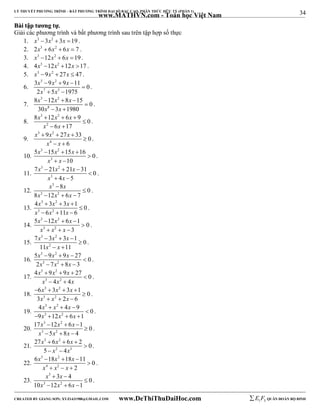 34 
LÝ THUYẾT PHƯƠNG TRÌNH – BẤT PHƯƠNG TRÌNH ĐẠI SỐ BẬC CAO, PHÂN THỨC HỮU TỶ (PHẦN 1) 
_______________________________________________________________________________________________________________________________________________________________ 
www.MATHVN.com - Toán học Việt Nam 
BBààii ttậậpp ttưươơnngg ttựự.. 
Giải các phương trình và bất phương trình sau trên tập hợp số thực 
1. x3 3x2  3x 19 . 
2. 2x3  6x2  6x  7 . 
3. x3 12x2  6x 19 . 
4. 4x3 12x2 12x 17 . 
5. x3 9x2  27x  47 . 
6. 
x 3 x 2 
x 
x 7 x 
5 
3  9  9  
11  
0 
2  5  
1975 
. 
7. 
x 3 x 2 
x 
x x 
8  12  8  
15  
0 
30 8 
 3  
1980 
. 
8. 
x 3 x 2 
x 
x x 
8  12  6  
9 0 
2 
6 17 
 
  
. 
9. 
x 3 x 2 
x 
9 27 33 0 
   
x 4 
x 
6 
 
  
. 
10. 
x 3 x 2 
x 
5  15  15  
16 0 
x 3 
x 
10 
 
  
. 
11. 
x 3 x 2 
x 
7  21  21  
31 0 
x 3 
x 
4 5 
 
  
. 
12. 
x 3 
 
x 
x 3 x 2 
x 
8 0 
8 12 6 7 
 
   
. 
13. 
x 3 x 2 
x 
x 3 x 2 
x 
4  3  3  
1 0 
6 11 6 
 
   
. 
14. 
x 3 x 2 
x 
x 3 x 2 
x 
5  12  6  
1 0 
3 
 
   
. 
15. 
x 3 x 2 
x 
x x 
7  3  3  
1  
0 
11 2 
  
11 
. 
16. 
x 3 x 2 
x 
x 3 x 2 
x 
5  9  9  
27  
0 
2  7  8  
3 
. 
17. 
x 3 x 2 
x 
x 3 x 2 
x 
4  9  9  
27 0 
4 4 
 
  
. 
18. 
x 3 x 2 
x 
x 3 x 2 
x 
6 3 3 1 0 
3 2 6 
    
 
   
. 
19. 
x 3 x 2 
x 
x 3 x 2 
x 
4   4  
9  
0 
9 12 6 1 
    
. 
20. 
x 3 x 2 
x 
x 3 x 2 
x 
17  12  6  
1 0 
5 8 4 
 
   
. 
21. 
x 3 x 2 
x 
27  6  6  
2 0 
x x 
2 3 
5 4 
 
  
. 
22. 
x 3 x 2 
x 
x x x 
6  18  18  
11 0 
4 2 
2 
 
   
. 
23. 
x 3 
x 
x x x 
3 4 0 
  
3 2 
10 12 6 1 
 
   
. 
----------------------------------------------------------------------------------------------------------------------------------------------------------------------------------------------------------------------------------------------- 
CREATED BY GIANG SƠN; XYZ1431988@GMAIL.COM www.DeThiThuDaiHoc.com 
E 1 F5 QUÂN ĐOÀN BỘ BINH 
 
