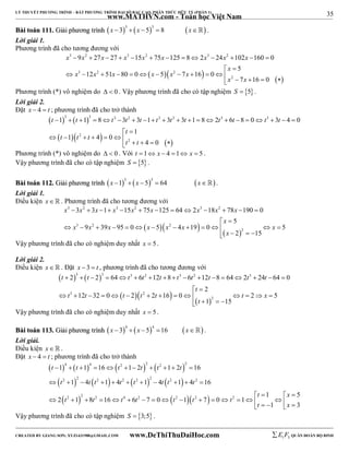 35 
LÝ THUYẾT PHƯƠNG TRÌNH – BẤT PHƯƠNG TRÌNH ĐẠI SỐ BẬC CAO, PHÂN THỨC HỮU TỶ (PHẦN 1) 
_______________________________________________________________________________________________________________________________________________________________ 
www.MATHVN.com - Toán học Việt Nam 
BBààii ttooáánn 111111.. GGiiảảii pphhưươơnngg ttrrììnnhh  3  3   x  3  x  5  8 x . 
Lời giải 1. 
Phương trình đã cho tương đương với 
3 2 3 2 3 2 
x x x x x x x x x 
9 27 27 15 75 125 8 2 24 102 160 0 
             
5 
x 
  
     
x 3 x 2 x x x 2 
x 
            
2 
    12 51 80 0 5 7 16 0 
x x 
7 16 0 
Phương trình (*) vô nghiệm do   0 . Vậy phương trình đã cho có tập nghiệm S  5 . 
Lời giải 2. 
Đặt x  4  t ; phương trình đã cho trở thành 
    
     
3 3 3 2 3 2 3 3 
t t t t t t t t t t t t 
1 1 8 3 3 1 3 3 1 8 2 6 8 0 3 4 0 
                     
2 
  
       
2 
    1 
t t t 
1 4 0 
4 0 
t 
t t 
Phương trình (*) vô nghiệm do   0 . Với t 1 x  4 1 x  5 . 
Vậy phương trình đã cho có tập nghiệm S  5 . 
BBààii ttooáánn 111122.. GGiiảảii pphhưươơnngg ttrrììnnhh  3  3   x 1  x 5  64 x . 
Lời giải 1. 
Điều kiện x   . Phương trình đã cho tương đương với 
x 3 x 2 x x 3 x 2 x x 3 x 2 
x 
3 3 1 15 75 125 64 2 18 78 190 0 
             
5 
x 
  
     
x 3 x 2 x x x 2 
x x 
9 39 95 0 5 4 19 0 5 
             
2 
2 15 
x 
    
Vậy phương trình đã cho có nghiệm duy nhất x  5. 
Lời giải 2. 
Điều kiện x. Đặt x  3  t , phương trình đã cho tương đương với 
    
3 3 3 2 3 2 3 
t t t t t t t t t t 
2 2 64 6 12 8 6 12 8 64 2 24 64 0 
                 
2 
t 
  
     
t 3 t t t 2 
t t x 
12 32 0 2 2 16 0 2 5 
               
2 
1 15 
t 
    
Vậy phương trình đã cho có nghiệm duy nhất x  5. 
BBààii ttooáánn 111133.. GGiiảảii pphhưươơnngg ttrrììnnhh  4  4   x  3  x 5 16 x . 
Lời giải. 
Điều kiện x   . 
Đặt x  4  t ; phương trình đã cho trở thành 
 t  1  4   t  1  4  16   t 2  1  2 t  2   t 2  1  2 t 
 
2 
 
16 
  t 2   2  t  t 2    t 2   t 2   2  t  t 2   
 t 
2 
 
     
1 4 1 4 1 4 1 4 16 
2 2 2 4 2 2 2 2 
t x 
1 5 
t t t t t t t 
2 1 8 16 6 7 0 1 7 0 1 
    
                t     x 
 
1 3 
Vậy phương trình đã cho có tập nghiệm S  3;5 . 
----------------------------------------------------------------------------------------------------------------------------------------------------------------------------------------------------------------------------------------------- 
CREATED BY GIANG SƠN; XYZ1431988@GMAIL.COM www.DeThiThuDaiHoc.com 
E 1 F5 QUÂN ĐOÀN BỘ BINH 
 